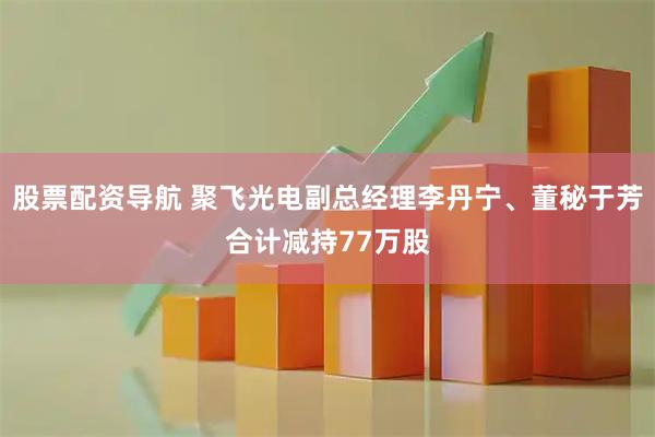 股票配资导航 聚飞光电副总经理李丹宁、董秘于芳合计减持77万股