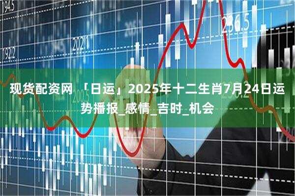 现货配资网 「日运」2025年十二生肖7月24日运势播报_感情_吉时_机会