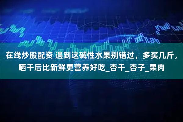在线炒股配资 遇到这碱性水果别错过，多买几斤，晒干后比新鲜更营养好吃_杏干_杏子_果肉