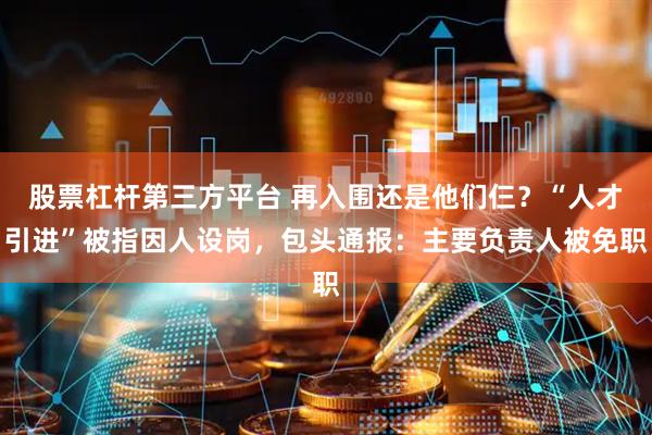 股票杠杆第三方平台 再入围还是他们仨？“人才引进”被指因人设岗，包头通报：主要负责人被免职