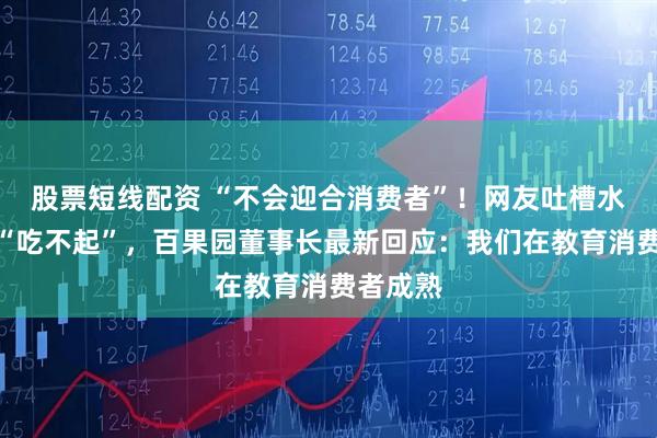 股票短线配资 “不会迎合消费者”！网友吐槽水果贵到“吃不起”，百果园董事长最新回应：我们在教育消费者成熟