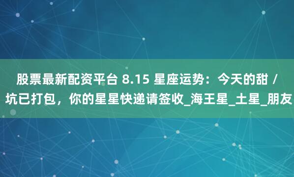 股票最新配资平台 8.15 星座运势：今天的甜 / 坑已打包，你的星星快递请签收_海王星_土星_朋友