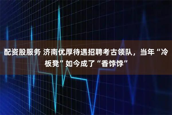 配资股服务 济南优厚待遇招聘考古领队，当年“冷板凳”如今成了“香饽饽”